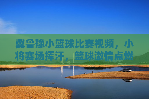 冀鲁豫小篮球比赛视频，小将赛场挥汗，篮球激情点燃青春