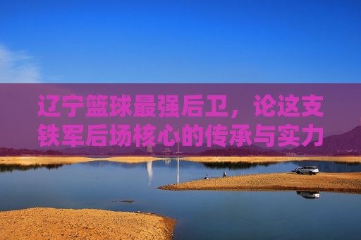 辽宁篮球最强后卫，论这支铁军后场核心的传承与实力