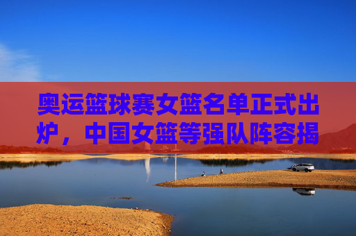奥运篮球赛女篮名单正式出炉，中国女篮等强队阵容揭晓，赛事期待值拉满，奥运女篮名单正式出炉，中国女篮等强队阵容揭晓，赛事期待值拉满