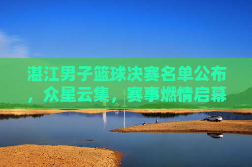 湛江男子篮球决赛名单公布，众星云集，赛事燃情启幕