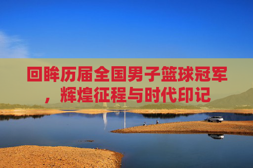 回眸历届全国男子篮球冠军，辉煌征程与时代印记