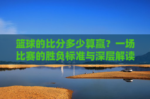 篮球的比分多少算赢?一场比赛的胜负标准与深层解读,篮球比赛胜负标准,一场比赛多少比分才算赢的深度解读
