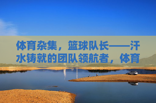 体育杂集，篮球队长——汗水铸就的团队领航者，体育杂集，篮球队长——汗水铸就的团队领航者