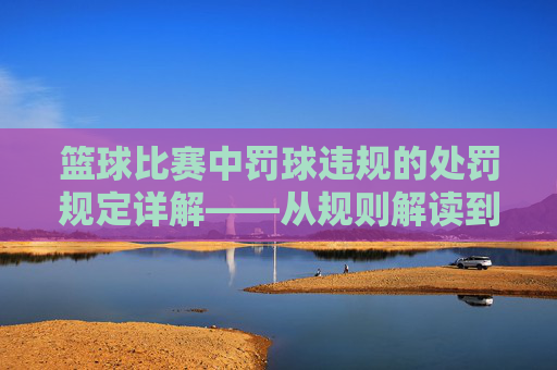 篮球比赛中罚球违规的处罚规定详解——从规则解读到常见处罚案例分析,篮球比赛中罚球违规的处罚规定详解——从规则解读到常见处罚案例分析