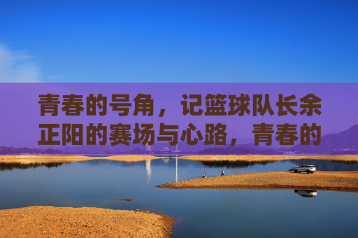 青春的号角，记篮球队长余正阳的赛场与心路，青春的号角，记篮球队长余正阳的赛场与心路