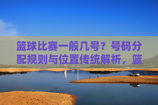 篮球比赛一般几号？号码分配规则与位置传统解析，篮球比赛号码分配规则与位置传统解析，号码数量及位置对应详解