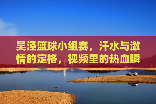 吴泾篮球小组赛，汗水与激情的定格，视频里的热血瞬间，吴泾篮球小组赛，汗水与激情的定格，视频里的热血瞬间