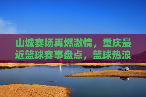 山城赛场再燃激情,重庆最近篮球赛事盘点,篮球热浪席卷山城街头与场馆