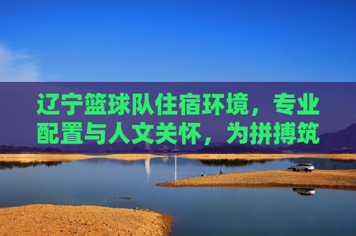 辽宁篮球队住宿环境,专业配置与人文关怀,为拼搏筑基,辽宁篮球队住宿,专业配置与人文关怀,为拼搏筑基