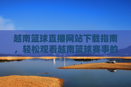 越南篮球直播网站下载指南,轻松观看越南篮球赛事的实用方法