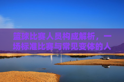 篮球比赛人员构成解析,一场标准比赛与常见变体的人数差异