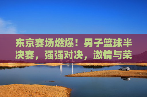 东京赛场燃爆!男子篮球半决赛,强强对决,激情与荣耀的碰撞