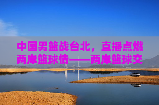 中国男篮战台北，直播点燃两岸篮球情——两岸篮球交流的精彩瞬间与未来展望
