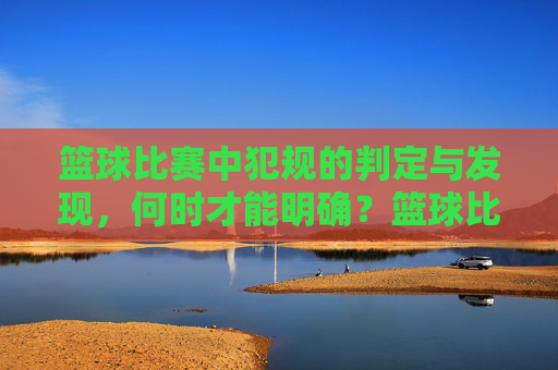 篮球比赛中犯规的判定与发现,何时才能明确?篮球比赛中犯规的判定与发现,明确时间点分析