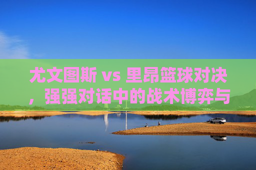 尤文图斯 vs 里昂篮球对决,强强对话中的战术博弈与胜负预测