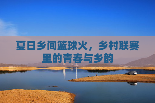 夏日乡间篮球火,乡村联赛里的青春与乡韵
