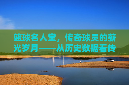 篮球名人堂，传奇球员的薪光岁月——从历史数据看传奇的身价与价值，篮球名人堂，传奇球员的薪光岁月——从历史数据看传奇的身价与价值