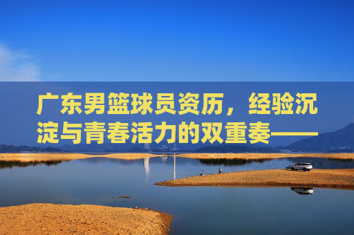 广东男篮球员资历,经验沉淀与青春活力的双重奏——解码球队夺冠密码的基石