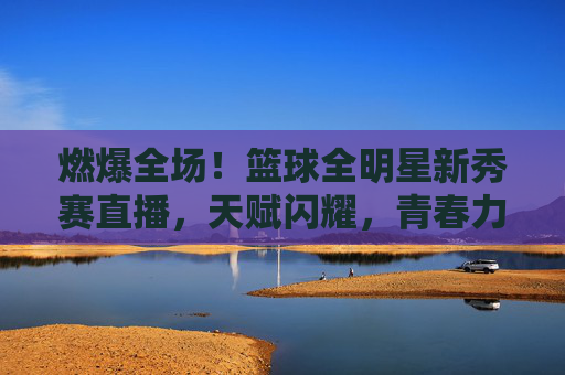 燃爆全场!篮球全明星新秀赛直播,天赋闪耀,青春力量点燃NBA未来,燃爆全场!篮球全明星新秀赛直播,天赋闪耀,青春力量点燃NBA未来