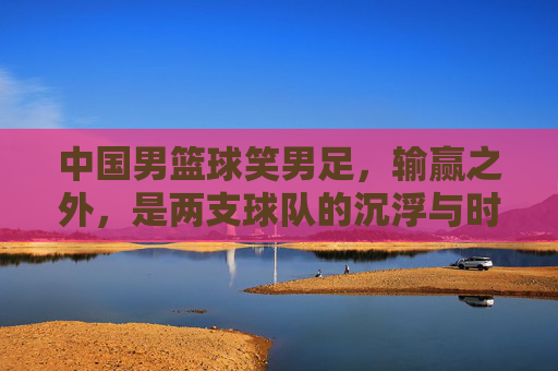 中国男篮球笑男足，输赢之外，是两支球队的沉浮与时代反思