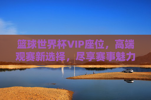 篮球世界杯VIP座位，高端观赛新选择，尽享赛事魅力与特权，篮球世界杯VIP座位，高端观赛新选择，尽享赛事魅力与特权