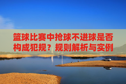 篮球比赛中抢球不进球是否构成犯规?规则解析与实例分析,篮球比赛中抢球不进球是否构成犯规?规则解析与实例分析
