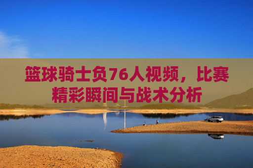 篮球骑士负76人视频,比赛精彩瞬间与战术分析