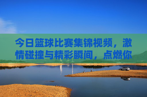 今日篮球比赛集锦视频,激情碰撞与精彩瞬间,点燃你的篮球热情