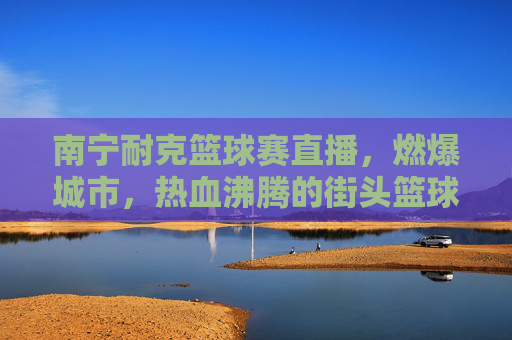 南宁耐克篮球赛直播,燃爆城市,热血沸腾的街头篮球盛宴,南宁耐克篮球赛直播,燃爆城市的热血街头篮球盛宴