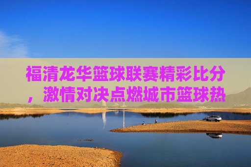 福清龙华篮球联赛精彩比分，激情对决点燃城市篮球热情