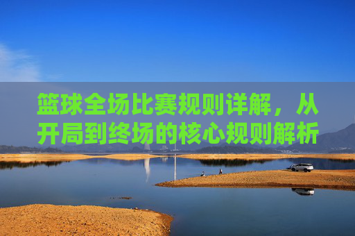 篮球全场比赛规则详解，从开局到终场的核心规则解析