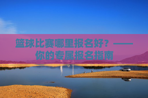 篮球比赛哪里报名好?——你的专属报名指南