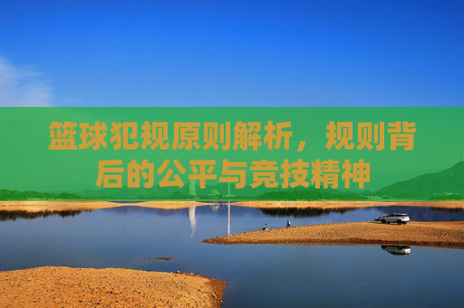 篮球犯规原则解析,规则背后的公平与竞技精神