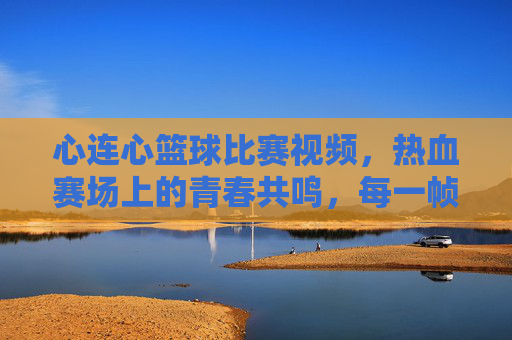 心连心篮球比赛视频,热血赛场上的青春共鸣,每一帧都定格为滚烫的团队记忆