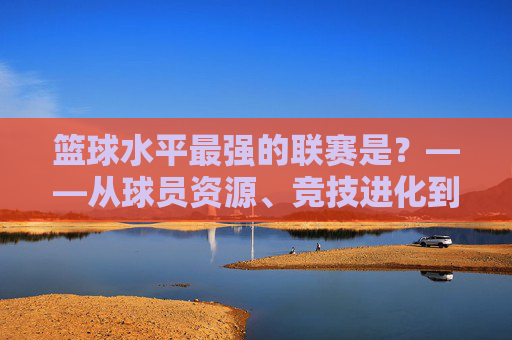 篮球水平最强的联赛是？——从球员资源、竞技进化到联赛生态的全维度剖析，篮球水平最强的联赛是？——从球员资源、竞技进化到联赛生态的全维度剖析