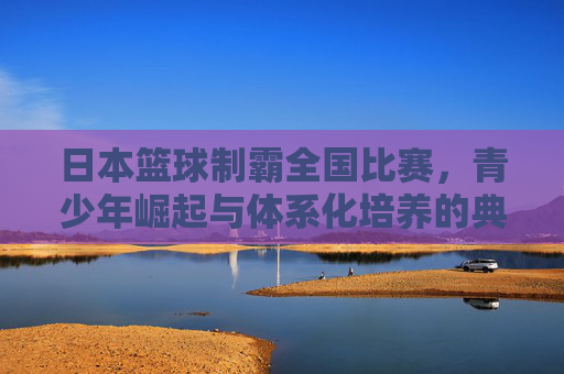 日本篮球制霸全国比赛,青少年崛起与体系化培养的典范
