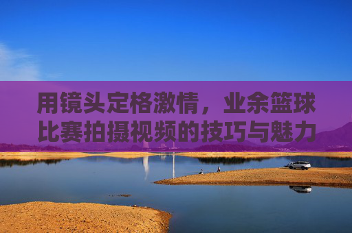 用镜头定格激情,业余篮球比赛拍摄视频的技巧与魅力