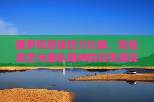 俄罗斯篮球接力比赛，传统技艺与团队精神的完美演绎