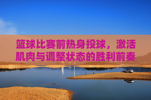 篮球比赛前热身投球,激活肌肉与调整状态的胜利前奏