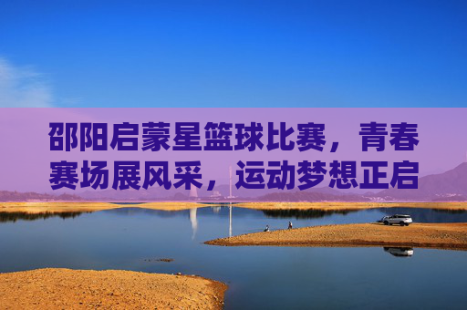邵阳启蒙星篮球比赛,青春赛场展风采,运动梦想正启航