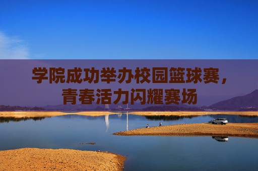 学院成功举办校园篮球赛，青春活力闪耀赛场