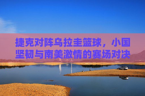捷克对阵乌拉圭篮球,小国坚韧与南美激情的赛场对决