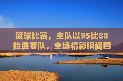 篮球比赛，主队以95比88险胜客队，全场精彩瞬间回顾
