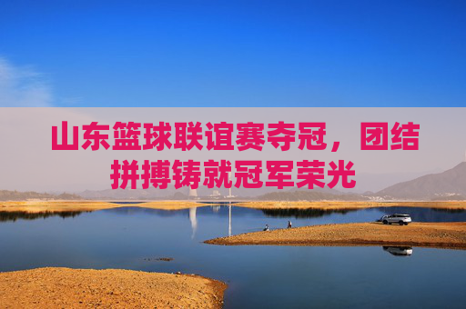 山东篮球联谊赛夺冠，团结拼搏铸就冠军荣光
