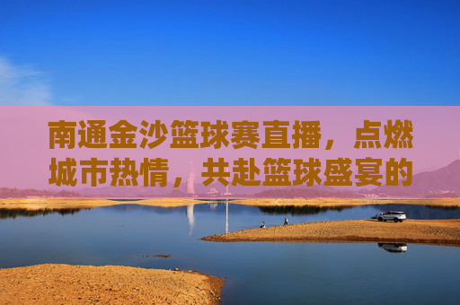 南通金沙篮球赛直播，点燃城市热情，共赴篮球盛宴的实时体验