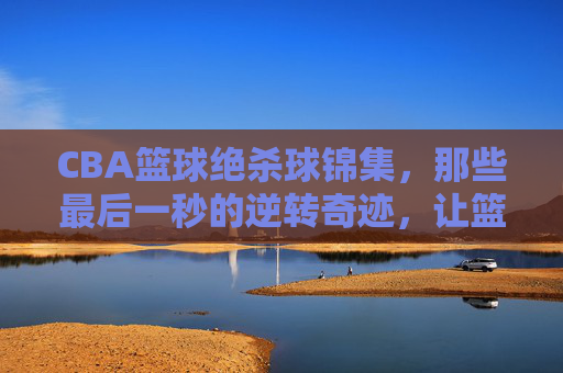 CBA篮球绝杀球锦集,那些最后一秒的逆转奇迹,让篮球场沸腾的沸腾时刻