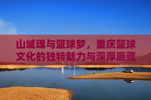 山城魂与篮球梦,重庆篮球文化的独特魅力与深厚底蕴