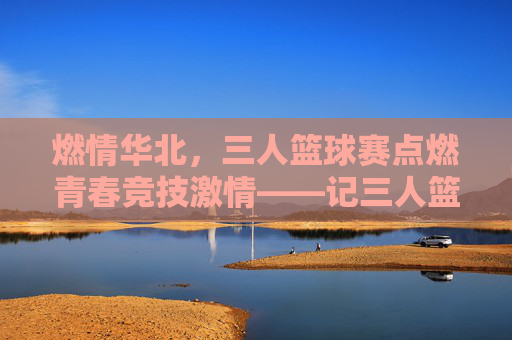 燃情华北,三人篮球赛点燃青春竞技激情——记三人篮球华北赛区精彩角逐