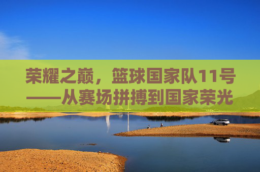 荣耀之巅，篮球国家队11号——从赛场拼搏到国家荣光的不灭星火