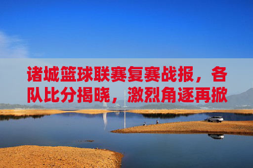 诸城篮球联赛复赛战报，各队比分揭晓，激烈角逐再掀高潮，诸城篮球联赛复赛战报，各队比分揭晓，激烈角逐再掀高潮